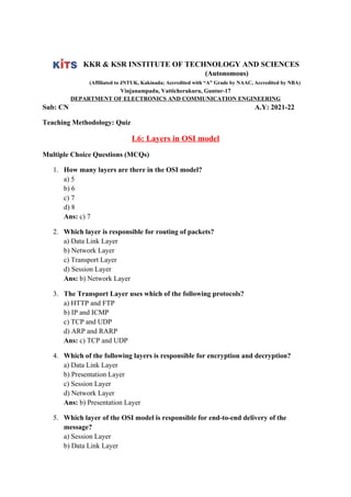 KKR & KSR INSTITUTE OF TECHNOLOGY AND SCIENCES
(Autonomous)
(Affiliated to JNTUK, Kakinada; Accredited with “A” Grade by NAAC, Accredited by NBA)
Vinjanampadu, Vatticherukuru, Guntur-17
DEPARTMENT OF ELECTRONICS AND COMMUNICATION ENGINEERING
Sub: CN A.Y: 2021-22
Teaching Methodology: Quiz
L6: Layers in OSI model
Multiple Choice Questions (MCQs)
1. How many layers are there in the OSI model?
a) 5
b) 6
c) 7
d) 8
Ans: c) 7
2. Which layer is responsible for routing of packets?
a) Data Link Layer
b) Network Layer
c) Transport Layer
d) Session Layer
Ans: b) Network Layer
3. The Transport Layer uses which of the following protocols?
a) HTTP and FTP
b) IP and ICMP
c) TCP and UDP
d) ARP and RARP
Ans: c) TCP and UDP
4. Which of the following layers is responsible for encryption and decryption?
a) Data Link Layer
b) Presentation Layer
c) Session Layer
d) Network Layer
Ans: b) Presentation Layer
5. Which layer of the OSI model is responsible for end-to-end delivery of the
message?
a) Session Layer
b) Data Link Layer
 