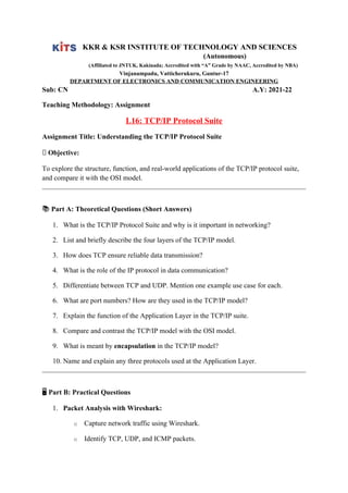 KKR & KSR INSTITUTE OF TECHNOLOGY AND SCIENCES
(Autonomous)
(Affiliated to JNTUK, Kakinada; Accredited with “A” Grade by NAAC, Accredited by NBA)
Vinjanampadu, Vatticherukuru, Guntur-17
DEPARTMENT OF ELECTRONICS AND COMMUNICATION ENGINEERING
Sub: CN A.Y: 2021-22
Teaching Methodology: Assignment
L16: TCP/IP Protocol Suite
Assignment Title: Understanding the TCP/IP Protocol Suite
📌 Objective:
To explore the structure, function, and real-world applications of the TCP/IP protocol suite,
and compare it with the OSI model.
📚 Part A: Theoretical Questions (Short Answers)
1. What is the TCP/IP Protocol Suite and why is it important in networking?
2. List and briefly describe the four layers of the TCP/IP model.
3. How does TCP ensure reliable data transmission?
4. What is the role of the IP protocol in data communication?
5. Differentiate between TCP and UDP. Mention one example use case for each.
6. What are port numbers? How are they used in the TCP/IP model?
7. Explain the function of the Application Layer in the TCP/IP suite.
8. Compare and contrast the TCP/IP model with the OSI model.
9. What is meant by encapsulation in the TCP/IP model?
10. Name and explain any three protocols used at the Application Layer.
🖥️Part B: Practical Questions
1. Packet Analysis with Wireshark:
o Capture network traffic using Wireshark.
o Identify TCP, UDP, and ICMP packets.
 