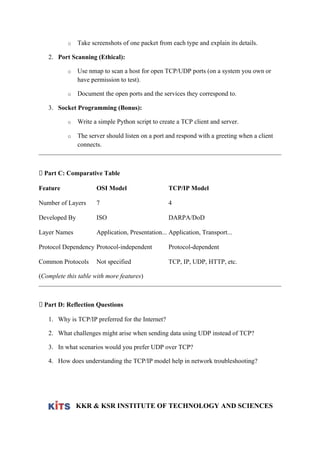 o Take screenshots of one packet from each type and explain its details.
2. Port Scanning (Ethical):
o Use nmap to scan a host for open TCP/UDP ports (on a system you own or
have permission to test).
o Document the open ports and the services they correspond to.
3. Socket Programming (Bonus):
o Write a simple Python script to create a TCP client and server.
o The server should listen on a port and respond with a greeting when a client
connects.
🔄 Part C: Comparative Table
Feature OSI Model TCP/IP Model
Number of Layers 7 4
Developed By ISO DARPA/DoD
Layer Names Application, Presentation... Application, Transport...
Protocol Dependency Protocol-independent Protocol-dependent
Common Protocols Not specified TCP, IP, UDP, HTTP, etc.
(Complete this table with more features)
🧠 Part D: Reflection Questions
1. Why is TCP/IP preferred for the Internet?
2. What challenges might arise when sending data using UDP instead of TCP?
3. In what scenarios would you prefer UDP over TCP?
4. How does understanding the TCP/IP model help in network troubleshooting?
KKR & KSR INSTITUTE OF TECHNOLOGY AND SCIENCES
 