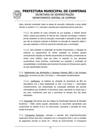 PREFEITURA MUNICIPAL DE CAMPINAS
SECRETARIA DE ADMINISTRAÇÃO
DEPARTAMENTO CENTRAL DE COMPRAS
___________________________________________________________________
12
totais, devendo contemplar todas as etapas de execução, totalizando o preço global
referido no subitem 7.1.1, rubricada e assinada pelo responsável técnico pela obra.
7.1.2.1. Na planilha de custo constante de sua proposta, a licitante deverá
utilizar, sempre que possível, de mão de obra, materiais, tecnologias e matérias-
primas existentes no local da execução, conservação e operação da obra, desde
que não se produzam prejuízos à eficiência na execução do respectivo objeto e
que seja respeitado o limite do orçamento estimado para a contratação.
7.1.2.2. Será admitida na elaboração da Planilha Orçamentária, a indicação de
materiais ou equipamentos de melhor qualidade ou similares àqueles
eventualmente indicados na Planilha Orçamentária do Município, considerando-se
similar como idêntico, igual sob todos os aspectos ou que apresente
características muito próximas, condicionada sua aceitação à verificação de
compatibilidade e similaridade pela Secretaria Municipal de Infraestrutura quanto
às suas especificações técnicas.
7.1.3. Detalhamento das Bonificações e Despesas Indiretas (BDI) e dos Encargos
Sociais (ES), nos termos do item 3 do Anexo I – Informações Complementares.
7.1.3.1. Justificativa, na hipótese de utilização de percentuais de BDI em
discordância com a faixa estabelecida no item 3 do Anexo I – Informações
Complementares, com apresentação da composição detalhada das parcelas
intermediárias que resultaram no percentual usado, apontando as causas que, a
seu juízo, contribuíram para que o percentual se situasse fora das faixas
estipuladas.
7.1.4. Declaração informando qual dos códigos de Classificação Nacional de Atividade
Econômica – CNAE, dentre aqueles relacionados no documento apresentado para
cumprimento do subitem 6.10.1 da carta-convite, representa a atividade de maior
receita da empresa.
7.1.5. Cronograma Financeiro, rubricado e assinado pelo Engenheiro/Arquiteto
responsável técnico pela obra, compatível com o cronograma físico e com a condição
de pagamento prevista no Anexo III – Minuta de Carta-Contrato. O Cronograma
 