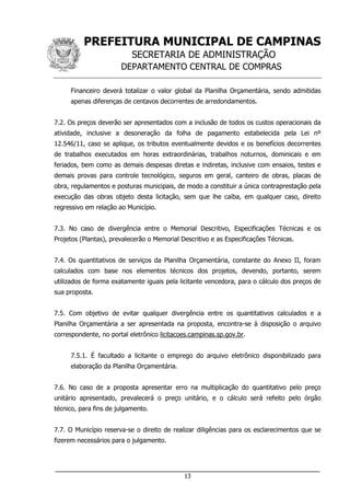 PREFEITURA MUNICIPAL DE CAMPINAS
SECRETARIA DE ADMINISTRAÇÃO
DEPARTAMENTO CENTRAL DE COMPRAS
___________________________________________________________________
13
Financeiro deverá totalizar o valor global da Planilha Orçamentária, sendo admitidas
apenas diferenças de centavos decorrentes de arredondamentos.
7.2. Os preços deverão ser apresentados com a inclusão de todos os custos operacionais da
atividade, inclusive a desoneração da folha de pagamento estabelecida pela Lei nº
12.546/11, caso se aplique, os tributos eventualmente devidos e os benefícios decorrentes
de trabalhos executados em horas extraordinárias, trabalhos noturnos, dominicais e em
feriados, bem como as demais despesas diretas e indiretas, inclusive com ensaios, testes e
demais provas para controle tecnológico, seguros em geral, canteiro de obras, placas de
obra, regulamentos e posturas municipais, de modo a constituir a única contraprestação pela
execução das obras objeto desta licitação, sem que lhe caiba, em qualquer caso, direito
regressivo em relação ao Município.
7.3. No caso de divergência entre o Memorial Descritivo, Especificações Técnicas e os
Projetos (Plantas), prevalecerão o Memorial Descritivo e as Especificações Técnicas.
7.4. Os quantitativos de serviços da Planilha Orçamentária, constante do Anexo II, foram
calculados com base nos elementos técnicos dos projetos, devendo, portanto, serem
utilizados de forma exatamente iguais pela licitante vencedora, para o cálculo dos preços de
sua proposta.
7.5. Com objetivo de evitar qualquer divergência entre os quantitativos calculados e a
Planilha Orçamentária a ser apresentada na proposta, encontra-se à disposição o arquivo
correspondente, no portal eletrônico licitacoes.campinas.sp.gov.br.
7.5.1. É facultado a licitante o emprego do arquivo eletrônico disponibilizado para
elaboração da Planilha Orçamentária.
7.6. No caso de a proposta apresentar erro na multiplicação do quantitativo pelo preço
unitário apresentado, prevalecerá o preço unitário, e o cálculo será refeito pelo órgão
técnico, para fins de julgamento.
7.7. O Município reserva-se o direito de realizar diligências para os esclarecimentos que se
fizerem necessários para o julgamento.
 