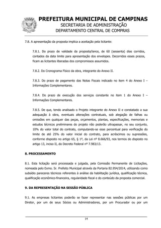 PREFEITURA MUNICIPAL DE CAMPINAS
SECRETARIA DE ADMINISTRAÇÃO
DEPARTAMENTO CENTRAL DE COMPRAS
___________________________________________________________________
14
7.8. A apresentação da proposta implica a aceitação pela licitante:
7.8.1. Do prazo de validade da proposta/lance, de 60 (sessenta) dias corridos,
contados da data limite para apresentação dos envelopes. Decorridos esses prazos,
ficam as licitantes liberadas dos compromissos assumidos.
7.8.2. Do Cronograma Físico da obra, integrante do Anexo II.
7.8.3. Do prazo de pagamento das Notas Fiscais indicado no item 4 do Anexo I –
Informações Complementares.
7.8.4. Do prazo de execução dos serviços constante no item 1 do Anexo I –
Informações Complementares.
7.8.5. De que, tendo analisado o Projeto integrante do Anexo II e constatado a sua
adequação à obra, eventuais alterações contratuais, sob alegação de falhas ou
omissões em qualquer das peças, orçamentos, plantas, especificações, memoriais e
estudos técnicos preliminares do projeto não poderão ultrapassar, no seu conjunto,
10% do valor total do contrato, computando-se esse percentual para verificação do
limite de até 25% do valor inicial do contrato, para acréscimos ou supressões,
conforme disposto no artigo 65, § 1º, da Lei nº 8.666/93, nos termos do disposto no
artigo 13, inciso II, do Decreto Federal nº 7.983/13.
8. PROCESSAMENTO
8.1. Esta licitação será processada e julgada, pela Comissão Permanente de Licitações,
nomeada pelo Exmo. Sr. Prefeito Municipal através da Portaria 82.954/2014, utilizando como
subsídio pareceres técnicos referentes à análise da habilitação jurídica, qualificação técnica,
qualificação econômico-financeira, regularidade fiscal e do conteúdo da proposta comercial.
9. DA REPRESENTAÇÃO NA SESSÃO PÚBLICA
9.1. As empresas licitantes poderão se fazer representar nas sessões públicas por um
Diretor, por um de seus Sócios ou Administradores, por um Procurador ou por um
 