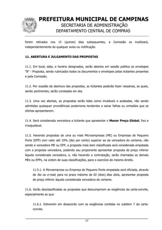 PREFEITURA MUNICIPAL DE CAMPINAS
SECRETARIA DE ADMINISTRAÇÃO
DEPARTAMENTO CENTRAL DE COMPRAS
___________________________________________________________________
17
forem retirados nos 15 (quinze) dias subsequentes, a Comissão os inutilizará,
independentemente de qualquer aviso ou notificação.
11. ABERTURA E JULGAMENTO DAS PROPOSTAS
11.1. Em local, data, e horário designados, serão abertos em sessão pública os envelopes
“B” - Proposta, sendo rubricados todos os documentos e envelopes pelas licitantes presentes
e pela Comissão.
11.2. Por ocasião da abertura das propostas, as licitantes poderão fazer ressalvas, as quais,
sendo pertinentes, serão constadas em ata.
11.3. Uma vez abertas, as propostas serão tidas como imutáveis e acabadas, não sendo
admitidas quaisquer providências posteriores tendentes a sanar falhas ou omissões que as
ofertas apresentarem.
11.4. Será considerada vencedora a licitante que apresentar o Menor Preço Global, fixo e
irreajustável.
11.5. Havendo propostas de uma ou mais Microempresas (ME) ou Empresas de Pequeno
Porte (EPP) com valor até 10% (dez por cento) superior ao da vencedora do certame, não
sendo a vencedora ME ou EPP, a proposta mais bem classificada será considerada empatada
com a proposta vencedora, podendo seu proponente apresentar proposta de preço inferior
àquela considerada vencedora, e, não havendo a contratação, serão chamadas as demais
MEs ou EPPs, na ordem de suas classificações, para o exercício do mesmo direito.
11.5.1. A Microempresa ou Empresa de Pequeno Porte empatada será oficiada, através
de fax ou e-mail, para no prazo máximo de 02 (dois) dias úteis, apresentar proposta
de preço inferior àquela considerada vencedora do certame.
11.6. Serão desclassificadas as propostas que descumprirem as exigências da carta-convite,
especialmente as que:
11.6.1. Estiverem em desacordo com as exigências contidas no subitem 7 da carta-
convite.
 