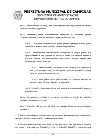 PREFEITURA MUNICIPAL DE CAMPINAS
SECRETARIA DE ADMINISTRAÇÃO
DEPARTAMENTO CENTRAL DE COMPRAS
___________________________________________________________________
18
11.6.2. Forem omissas ou vagas, bem como apresentarem irregularidade ou defeito
capaz de dificultar o julgamento.
11.6.3. Contiverem preços manifestamente inexequíveis ou excessivos quando
comparados com os praticados no mercado e pesquisados pela PMC.
11.6.3.1. Consideram-se excessivos os preços globais superiores ao valor global
constante do Anexo I – Pasta Técnica – Planilha Orçamentária.
11.6.3.2. Consideram-se manifestamente inexequíveis os preços globais que
sejam inferiores a 70% (setenta por cento) do menor dos seguintes valores e
que não tenham sua exequibilidade demonstrada, quando exigido pela
Administração Pública Municipal:
11.6.3.2.1. média aritmética dos valores globais das propostas superiores a
50% (cinquenta por cento) do valor global constante do Anexo I – Pasta
Técnica – Planilha Orçamentária; ou
11.6.3.2.2. valor global orçado pelo Município de Campinas, indicado no
Anexo I – Pasta Técnica – Planilha Orçamentária.
11.6.3.3. O critério de inexequibilidade será aplicado apenas em relação ao preço
global proposto.
11.6.4. Apresentarem condições ou contiverem ressalvas em relação às condições
estabelecidas nesta carta-convite.
11.6.5. A licitante não responda às diligências, quando solicitadas, dentro do prazo
estabelecido.
11.7. Não será considerada qualquer oferta de vantagem não prevista nesta carta-convite,
nem preços referenciados a outras propostas apresentadas.
11.8. Na ocorrência de empate entre duas ou mais propostas, após obedecido o disposto
nos incisos II a IV, parágrafo 2º do Artigo 3º da Lei Federal nº 8.666/93, o desempate será
 