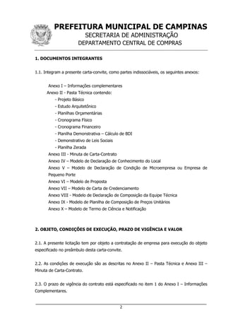 PREFEITURA MUNICIPAL DE CAMPINAS
SECRETARIA DE ADMINISTRAÇÃO
DEPARTAMENTO CENTRAL DE COMPRAS
___________________________________________________________________
2
1. DOCUMENTOS INTEGRANTES
1.1. Integram a presente carta-convite, como partes indissociáveis, os seguintes anexos:
Anexo I – Informações complementares
Anexo II - Pasta Técnica contendo:
- Projeto Básico
- Estudo Arquitetônico
- Planilhas Orçamentárias
- Cronograma Físico
- Cronograma Financeiro
- Planilha Demonstrativa – Cálculo de BDI
- Demonstrativo de Leis Sociais
- Planilha Zerada
Anexo III - Minuta de Carta-Contrato
Anexo IV – Modelo de Declaração de Conhecimento do Local
Anexo V – Modelo de Declaração de Condição de Microempresa ou Empresa de
Pequeno Porte
Anexo VI – Modelo de Proposta
Anexo VII – Modelo de Carta de Credenciamento
Anexo VIII - Modelo de Declaração de Composição da Equipe Técnica
Anexo IX - Modelo de Planilha de Composição de Preços Unitários
Anexo X – Modelo de Termo de Ciência e Notificação
2. OBJETO, CONDIÇÕES DE EXECUÇÃO, PRAZO DE VIGÊNCIA E VALOR
2.1. A presente licitação tem por objeto a contratação de empresa para execução do objeto
especificado no preâmbulo desta carta-convite.
2.2. As condições de execução são as descritas no Anexo II – Pasta Técnica e Anexo III –
Minuta de Carta-Contrato.
2.3. O prazo de vigência do contrato está especificado no item 1 do Anexo I – Informações
Complementares.
 