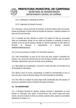 PREFEITURA MUNICIPAL DE CAMPINAS
SECRETARIA DE ADMINISTRAÇÃO
DEPARTAMENTO CENTRAL DE COMPRAS
___________________________________________________________________
20
12.2.1. Habilitação ou inabilitação de licitante.
12.2.2. Julgamento da Proposta Comercial.
12.3. Interposto o recurso contra Ato da Comissão, as demais licitantes serão comunicadas,
através de publicação no Diário Oficial do Município de Campinas, e poderão impugná-lo no
prazo de 05 (cinco) dias úteis.
12.4. A intimação dos atos referidos no subitem 12.2 poderá ser feita por comunicação
direta aos interessados, lavrada em ata, desde que presentes os prepostos de todas as
licitantes no ato em que foi adotada a decisão ou mediante publicação no Diário Oficial do
Município de Campinas e disponibilizado no endereço eletrônico
licitacoes.campinas.sp.gov.br.
12.5. Os recursos previstos no subitem 12.2 terão efeito suspensivo.
12.6. Cabe representação, no prazo de 05 (cinco) dias úteis, dirigida à autoridade que
praticou o ato, através do Protocolo Geral do Paço Municipal, contados a partir da data da
intimação, relativamente a atos que não caiba recurso hierárquico.
12.7. Cabe pedido de reconsideração, no prazo de 10 (dez) dias úteis, da intimação do ato
de declaração de inidoneidade.
12.8. Nenhum prazo de recurso, representação ou pedido de reconsideração se inicia ou
corre sem que os autos do processo estejam com vista franqueada ao interessado.
12.9. Para efeito de contagem de prazos legais serão considerados dias úteis aqueles em
que houver expediente normal na Prefeitura Municipal de Campinas.
13. DA CONTRATAÇÃO
13.1. A Secretaria Municipal de Assuntos Jurídicos convocará a adjudicatária, no prazo
previsto na notificação, para assinar a Carta-Contrato, cuja minuta integra esta carta-
convite, sob pena de decair do direito ao contrato, podendo, ainda, sujeitar-se à penalidade
estabelecida no subitem 15.1.
 