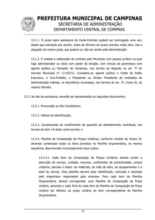 PREFEITURA MUNICIPAL DE CAMPINAS
SECRETARIA DE ADMINISTRAÇÃO
DEPARTAMENTO CENTRAL DE COMPRAS
___________________________________________________________________
21
13.1.1. O prazo para assinatura da Carta-Contrato poderá ser prorrogado uma vez,
desde que solicitado por escrito, antes do término do prazo previsto neste item, sob a
alegação de motivo justo, que poderá ou não ser aceito pela Administração.
13.1.2. É vedada a celebração de contrato pelo Município com pessoa jurídica na qual
haja administrador ou sócio com poder de direção, com vínculo de parentesco com
agente político ou Vereador de Campinas, nos termos do disposto no art. 7º do
Decreto Municipal nº 17.437/11. Considera-se agente político o Chefe do Poder
Executivo, o Vice-Prefeito, o Presidente ou Diretor Presidente de entidades da
Administração indireta, os Secretários municipais, nos termos do art. 2º, inciso IV, do
mesmo Decreto.
13.2. No ato da assinatura, deverão ser apresentados os seguintes documentos:
13.2.1. Procuração ou Ato Constitutivo;
13.2.2. Cédula de Identificação;
13.2.3. Comprovante de recolhimento da garantia de adimplemento contratual, nos
termos do item 14 desta carta-convite; e
13.2.4. Planilha de Composição de Preços Unitários, conforme modelo do Anexo IX,
devendo contemplar todos os itens previstos na Planilha Orçamentária, na mesma
sequência, descrevendo minuciosamente seus custos.
13.2.4.1. Cada item da Composição de Preços Unitários deverá conter a
descrição do serviço, unidade, insumos, coeficientes de produtividade, preços
unitários, parciais e totais: de materiais, de mão de obra, de equipamentos e o
total do serviço. Essa planilha deverá estar identificada, rubricada e assinada
pelo engenheiro responsável pela empresa. Para cada item da Planilha
Orçamentária, deverá corresponder uma Planilha de Composição de Preço
Unitário, devendo o valor final de cada item da Planilha de Composição de Preço
Unitário ser idêntico ao preço unitário do item correspondente da Planilha
Orçamentária.
 