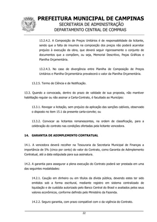PREFEITURA MUNICIPAL DE CAMPINAS
SECRETARIA DE ADMINISTRAÇÃO
DEPARTAMENTO CENTRAL DE COMPRAS
___________________________________________________________________
22
13.2.4.2. A Composição de Preços Unitários é de responsabilidade da licitante,
sendo que a falta de insumos na composição dos preços não poderá acarretar
prejuízo à execução da obra, que deverá seguir rigorosamente o conjunto de
documentos que a compõem, ou seja, Memorial Descritivo, Peças Gráficas e
Planilha Orçamentária.
13.2.4.3. No caso de divergência entre Planilha de Composição de Preços
Unitários e Planilha Orçamentária prevalecerá o valor da Planilha Orçamentária.
13.2.5. Termo de Ciência e de Notificação.
13.3. Quando a convocada, dentro do prazo de validade de sua proposta, não mantiver
habilitação regular ou não assinar a Carta-Contrato, é facultado ao Município:
13.3.1. Revogar a licitação, sem prejuízo da aplicação das sanções cabíveis, observado
o disposto no item 15.1 da presente carta-convite; ou
13.3.2. Convocar as licitantes remanescentes, na ordem de classificação, para a
celebração do contrato nas condições ofertadas pela licitante vencedora.
14. GARANTIA DE ADIMPLEMENTO CONTRATUAL
14.1. A vencedora deverá recolher na Tesouraria da Secretaria Municipal de Finanças a
importância de 5% (cinco por cento) do valor do Contrato, como Garantia de Adimplemento
Contratual, até a data estipulada para sua assinatura.
14.2. A garantia para assegurar a plena execução do Contrato poderá ser prestada em uma
das seguintes modalidades:
14.2.1. Caução em dinheiro ou em títulos da dívida pública, devendo estes ter sido
emitidos sob a forma escritural, mediante registro em sistema centralizado de
liquidação e de custódia autorizado pelo Banco Central do Brasil e avaliados pelos seus
valores econômicos, conforme definido pelo Ministério da Fazenda.
14.2.2. Seguro garantia, com prazo compatível com o da vigência do Contrato.
 