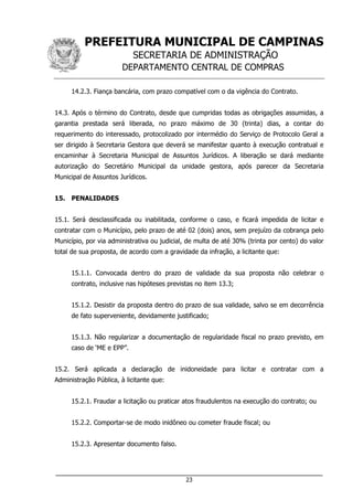 PREFEITURA MUNICIPAL DE CAMPINAS
SECRETARIA DE ADMINISTRAÇÃO
DEPARTAMENTO CENTRAL DE COMPRAS
___________________________________________________________________
23
14.2.3. Fiança bancária, com prazo compatível com o da vigência do Contrato.
14.3. Após o término do Contrato, desde que cumpridas todas as obrigações assumidas, a
garantia prestada será liberada, no prazo máximo de 30 (trinta) dias, a contar do
requerimento do interessado, protocolizado por intermédio do Serviço de Protocolo Geral a
ser dirigido à Secretaria Gestora que deverá se manifestar quanto à execução contratual e
encaminhar à Secretaria Municipal de Assuntos Jurídicos. A liberação se dará mediante
autorização do Secretário Municipal da unidade gestora, após parecer da Secretaria
Municipal de Assuntos Jurídicos.
15. PENALIDADES
15.1. Será desclassificada ou inabilitada, conforme o caso, e ficará impedida de licitar e
contratar com o Município, pelo prazo de até 02 (dois) anos, sem prejuízo da cobrança pelo
Município, por via administrativa ou judicial, de multa de até 30% (trinta por cento) do valor
total de sua proposta, de acordo com a gravidade da infração, a licitante que:
15.1.1. Convocada dentro do prazo de validade da sua proposta não celebrar o
contrato, inclusive nas hipóteses previstas no item 13.3;
15.1.2. Desistir da proposta dentro do prazo de sua validade, salvo se em decorrência
de fato superveniente, devidamente justificado;
15.1.3. Não regularizar a documentação de regularidade fiscal no prazo previsto, em
caso de ‘ME e EPP”.
15.2. Será aplicada a declaração de inidoneidade para licitar e contratar com a
Administração Pública, à licitante que:
15.2.1. Fraudar a licitação ou praticar atos fraudulentos na execução do contrato; ou
15.2.2. Comportar-se de modo inidôneo ou cometer fraude fiscal; ou
15.2.3. Apresentar documento falso.
 