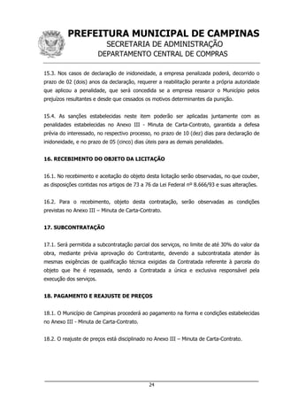PREFEITURA MUNICIPAL DE CAMPINAS
SECRETARIA DE ADMINISTRAÇÃO
DEPARTAMENTO CENTRAL DE COMPRAS
___________________________________________________________________
24
15.3. Nos casos de declaração de inidoneidade, a empresa penalizada poderá, decorrido o
prazo de 02 (dois) anos da declaração, requerer a reabilitação perante a própria autoridade
que aplicou a penalidade, que será concedida se a empresa ressarcir o Município pelos
prejuízos resultantes e desde que cessados os motivos determinantes da punição.
15.4. As sanções estabelecidas neste item poderão ser aplicadas juntamente com as
penalidades estabelecidas no Anexo III - Minuta de Carta-Contrato, garantida a defesa
prévia do interessado, no respectivo processo, no prazo de 10 (dez) dias para declaração de
inidoneidade, e no prazo de 05 (cinco) dias úteis para as demais penalidades.
16. RECEBIMENTO DO OBJETO DA LICITAÇÃO
16.1. No recebimento e aceitação do objeto desta licitação serão observadas, no que couber,
as disposições contidas nos artigos de 73 a 76 da Lei Federal nº 8.666/93 e suas alterações.
16.2. Para o recebimento, objeto desta contratação, serão observadas as condições
previstas no Anexo III – Minuta de Carta-Contrato.
17. SUBCONTRATAÇÃO
17.1. Será permitida a subcontratação parcial dos serviços, no limite de até 30% do valor da
obra, mediante prévia aprovação do Contratante, devendo a subcontratada atender às
mesmas exigências de qualificação técnica exigidas da Contratada referente à parcela do
objeto que lhe é repassada, sendo a Contratada a única e exclusiva responsável pela
execução dos serviços.
18. PAGAMENTO E REAJUSTE DE PREÇOS
18.1. O Município de Campinas procederá ao pagamento na forma e condições estabelecidas
no Anexo III - Minuta de Carta-Contrato.
18.2. O reajuste de preços está disciplinado no Anexo III – Minuta de Carta-Contrato.
 
