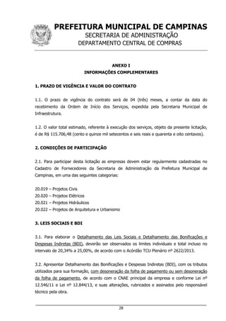 PREFEITURA MUNICIPAL DE CAMPINAS
SECRETARIA DE ADMINISTRAÇÃO
DEPARTAMENTO CENTRAL DE COMPRAS
___________________________________________________________________
28
ANEXO I
INFORMAÇÕES COMPLEMENTARES
1. PRAZO DE VIGÊNCIA E VALOR DO CONTRATO
1.1. O prazo de vigência do contrato será de 04 (três) meses, a contar da data do
recebimento da Ordem de Início dos Serviços, expedida pela Secretaria Municipal de
Infraestrutura.
1.2. O valor total estimado, referente à execução dos serviços, objeto da presente licitação,
é de R$ 115.706,48 (cento e quinze mil setecentos e seis reais e quarenta e oito centavos).
2. CONDIÇÕES DE PARTICIPAÇÃO
2.1. Para participar desta licitação as empresas devem estar regularmente cadastradas no
Cadastro de Fornecedores da Secretaria de Administração da Prefeitura Municipal de
Campinas, em uma das seguintes categorias:
20.019 – Projetos Civis
20.020 – Projetos Elétricos
20.021 – Projetos Hidráulicos
20.022 – Projetos de Arquitetura e Urbanismo
3. LEIS SOCIAIS E BDI
3.1. Para elaborar o Detalhamento das Leis Sociais e Detalhamento das Bonificações e
Despesas Indiretas (BDI), deverão ser observados os limites individuais e total incluso no
intervalo de 20,34% a 25,00%, de acordo com o Acórdão TCU Plenário nº 2622/2013.
3.2. Apresentar Detalhamento das Bonificações e Despesas Indiretas (BDI), com os tributos
utilizados para sua formação, com desoneração da folha de pagamento ou sem desoneração
da folha de pagamento, de acordo com o CNAE principal da empresa e conforme Lei nº
12.546/11 e Lei nº 12.844/13, e suas alterações, rubricados e assinados pelo responsável
técnico pela obra.
 