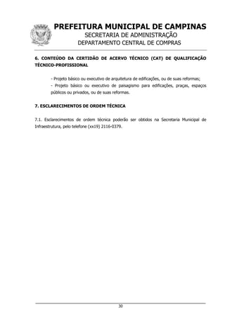 PREFEITURA MUNICIPAL DE CAMPINAS
SECRETARIA DE ADMINISTRAÇÃO
DEPARTAMENTO CENTRAL DE COMPRAS
___________________________________________________________________
30
6. CONTEÚDO DA CERTIDÃO DE ACERVO TÉCNICO (CAT) DE QUALIFICAÇÃO
TÉCNICO-PROFISSIONAL
- Projeto básico ou executivo de arquitetura de edificações, ou de suas reformas;
- Projeto básico ou executivo de paisagismo para edificações, praças, espaços
públicos ou privados, ou de suas reformas.
7. ESCLARECIMENTOS DE ORDEM TÉCNICA
7.1. Esclarecimentos de ordem técnica poderão ser obtidos na Secretaria Municipal de
Infraestrutura, pelo telefone (xx19) 2116-0379.
 