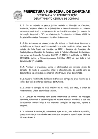 PREFEITURA MUNICIPAL DE CAMPINAS
SECRETARIA DE ADMINISTRAÇÃO
DEPARTAMENTO CENTRAL DE COMPRAS
___________________________________________________________________
36
9.1.2. Em se tratando de pessoa jurídica sediada no Município de Campinas,
apresentar, no prazo máximo de 30 (trinta) dias, a contar da assinatura do presente
instrumento contratual, o comprovante de sua inscrição municipal (Documento de
Informação Cadastral - DIC), no Cadastro de Contribuintes Mobiliários (CCM da
Secretaria Municipal de Finanças) do Município de Campinas.
9.1.3. Em se tratando de pessoa jurídica não sediada no Município de Campinas e
prestadora de serviços a tomadores estabelecidos neste Município, efetuar, antes da
emissão da Nota Fiscal, sua inscrição no CENE – Cadastro de Empresas não
Estabelecidas no Município de Campinas, junto à Prefeitura Municipal de Campinas,
nos termos da Instrução Normativa DRM/GP nº 001/2012, publicada no DOM de
03/07/2012, exceto o Microempreendedor Individual (MEI) de que trata a Lei
Complementar nº 123/2006.
9.1.4. Promover a organização técnica e administrativa dos serviços, objeto do
Contrato, de modo a conduzi-los eficaz e eficientemente, de acordo com os
documentos e especificações que integram o Contrato, no prazo determinado.
9.1.5. Acusar o recebimento da Ordem de Início dos Serviços no prazo máximo de 5
(cinco) dias úteis a contar da Notificação do Município.
9.1.6. Iniciar os serviços no prazo máximo de 05 (cinco) dias úteis, a contar do
recebimento da Ordem de Início dos Serviços.
9.1.7. Conduzir os trabalhos com estrita observância às normas da legislação
pertinente, cumprindo as determinações dos Poderes Públicos, mantendo o local das
obras/serviços sempre limpo e nas melhores condições de segurança, higiene e
disciplina.
9.1.8. Submeter à fiscalização, previamente e por escrito, para análise e aprovação,
quaisquer mudanças nos métodos executivos que escapem às especificações da Pasta
Técnica – Anexo II.
 