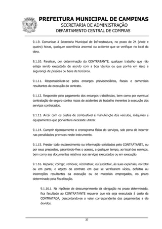 PREFEITURA MUNICIPAL DE CAMPINAS
SECRETARIA DE ADMINISTRAÇÃO
DEPARTAMENTO CENTRAL DE COMPRAS
___________________________________________________________________
37
9.1.9. Comunicar à Secretaria Municipal de Infraestrutura, no prazo de 24 (vinte e
quatro) horas, qualquer ocorrência anormal ou acidente que se verifique no local da
obra.
9.1.10. Paralisar, por determinação do CONTRATANTE, qualquer trabalho que não
esteja sendo executado de acordo com a boa técnica ou que ponha em risco a
segurança de pessoas ou bens de terceiros.
9.1.11. Responsabilizar-se pelos encargos previdenciários, fiscais e comerciais
resultantes da execução do contrato.
9.1.12. Responder pelo pagamento dos encargos trabalhistas, bem como por eventual
contratação de seguro contra riscos de acidentes de trabalho inerentes à execução dos
serviços contratados.
9.1.13. Arcar com os custos de combustível e manutenção dos veículos, máquinas e
equipamentos que porventura necessite utilizar.
9.1.14. Cumprir rigorosamente o cronograma físico do serviços, sob pena de incorrer
nas penalidades previstas neste instrumento.
9.1.15. Prestar todo esclarecimento ou informação solicitados pelo CONTRATANTE, ou
por seus prepostos, garantindo-lhes o acesso, a qualquer tempo, ao local dos serviços,
bem como aos documentos relativos aos serviços executados ou em execução.
9.1.16. Reparar, corrigir, remover, reconstruir, ou substituir, às suas expensas, no total
ou em parte, o objeto do contrato em que se verificarem vícios, defeitos ou
incorreções resultantes da execução ou de materiais empregados, no prazo
determinado pela Fiscalização.
9.1.16.1. Na hipótese de descumprimento da obrigação no prazo determinado,
fica facultado ao CONTRATANTE requerer que ela seja executada à custa da
CONTRATADA, descontando-se o valor correspondente dos pagamentos a ela
devidos.
 