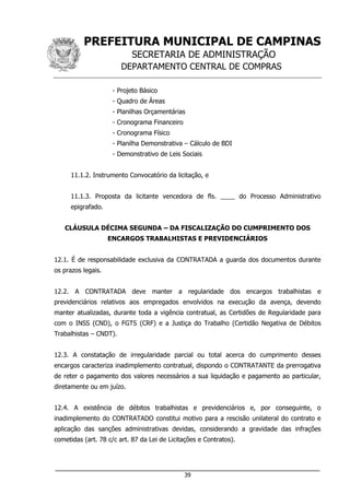 PREFEITURA MUNICIPAL DE CAMPINAS
SECRETARIA DE ADMINISTRAÇÃO
DEPARTAMENTO CENTRAL DE COMPRAS
___________________________________________________________________
39
- Projeto Básico
- Quadro de Áreas
- Planilhas Orçamentárias
- Cronograma Financeiro
- Cronograma Físico
- Planilha Demonstrativa – Cálculo de BDI
- Demonstrativo de Leis Sociais
11.1.2. Instrumento Convocatório da licitação, e
11.1.3. Proposta da licitante vencedora de fls. ____ do Processo Administrativo
epigrafado.
CLÁUSULA DÉCIMA SEGUNDA – DA FISCALIZAÇÃO DO CUMPRIMENTO DOS
ENCARGOS TRABALHISTAS E PREVIDENCIÁRIOS
12.1. É de responsabilidade exclusiva da CONTRATADA a guarda dos documentos durante
os prazos legais.
12.2. A CONTRATADA deve manter a regularidade dos encargos trabalhistas e
previdenciários relativos aos empregados envolvidos na execução da avença, devendo
manter atualizadas, durante toda a vigência contratual, as Certidões de Regularidade para
com o INSS (CND), o FGTS (CRF) e a Justiça do Trabalho (Certidão Negativa de Débitos
Trabalhistas – CNDT).
12.3. A constatação de irregularidade parcial ou total acerca do cumprimento desses
encargos caracteriza inadimplemento contratual, dispondo o CONTRATANTE da prerrogativa
de reter o pagamento dos valores necessários a sua liquidação e pagamento ao particular,
diretamente ou em juízo.
12.4. A existência de débitos trabalhistas e previdenciários e, por conseguinte, o
inadimplemento do CONTRATADO constitui motivo para a rescisão unilateral do contrato e
aplicação das sanções administrativas devidas, considerando a gravidade das infrações
cometidas (art. 78 c/c art. 87 da Lei de Licitações e Contratos).
 
