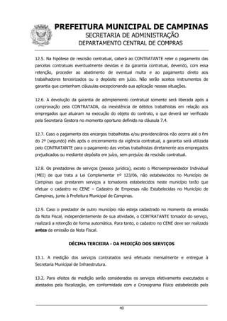 PREFEITURA MUNICIPAL DE CAMPINAS
SECRETARIA DE ADMINISTRAÇÃO
DEPARTAMENTO CENTRAL DE COMPRAS
___________________________________________________________________
40
12.5. Na hipótese de rescisão contratual, caberá ao CONTRATANTE reter o pagamento das
parcelas contratuais eventualmente devidas e da garantia contratual, devendo, com essa
retenção, proceder ao abatimento de eventual multa e ao pagamento direto aos
trabalhadores terceirizados ou o depósito em juízo. Não serão aceitos instrumentos de
garantia que contenham cláusulas excepcionando sua aplicação nessas situações.
12.6. A devolução da garantia de adimplemento contratual somente será liberada após a
comprovação pela CONTRATADA, da inexistência de débitos trabalhistas em relação aos
empregados que atuaram na execução do objeto do contrato, o que deverá ser verificado
pela Secretaria Gestora no momento oportuno definido na cláusula 7.4.
12.7. Caso o pagamento dos encargos trabalhistas e/ou previdenciários não ocorra até o fim
do 2º (segundo) mês após o encerramento da vigência contratual, a garantia será utilizada
pelo CONTRATANTE para o pagamento das verbas trabalhistas diretamente aos empregados
prejudicados ou mediante depósito em juízo, sem prejuízo da rescisão contratual.
12.8. Os prestadores de serviços (pessoa jurídica), exceto o Microempreendedor Individual
(MEI) de que trata a Lei Complementar nº 123/06, não estabelecidos no Município de
Campinas que prestarem serviços a tomadores estabelecidos neste município terão que
efetuar o cadastro no CENE – Cadastro de Empresas não Estabelecidas no Município de
Campinas, junto à Prefeitura Municipal de Campinas.
12.9. Caso o prestador de outro município não esteja cadastrado no momento da emissão
da Nota Fiscal, independentemente de sua atividade, o CONTRATANTE tomador do serviço,
realizará a retenção de forma automática. Para tanto, o cadastro no CENE deve ser realizado
antes da emissão da Nota Fiscal.
DÉCIMA TERCEIRA - DA MEDIÇÃO DOS SERVIÇOS
13.1. A medição dos serviços contratados será efetuada mensalmente e entregue à
Secretaria Municipal de Infraestrutura.
13.2. Para efeitos de medição serão considerados os serviços efetivamente executados e
atestados pela fiscalização, em conformidade com o Cronograma Físico estabelecido pelo
 