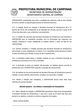 PREFEITURA MUNICIPAL DE CAMPINAS
SECRETARIA DE ADMINISTRAÇÃO
DEPARTAMENTO CENTRAL DE COMPRAS
___________________________________________________________________
41
CONTRATANTE, consideradas, para tanto, a qualidade dos materiais e mão de obra utilizada
de forma a atender as especificações técnicas do Memorial Descritivo.
13.3. A medição deverá ser entregue à Secretaria Municipal de Infraestrutura até o 5°
(quinto) dia útil do mês subsequente ao da realização dos serviços, que terá o prazo de 05
(cinco) dias úteis para a sua conferência e processamento.
13.4. A medição não aprovada pela Secretaria Municipal de Infraestrutura será devolvida à
CONTRATADA para as necessárias correções, com as informações que motivaram sua
rejeição, contando-se o prazo estabelecido no subitem anterior, a partir da data de sua
reapresentação.
13.5. Quando necessário, a medição aprovada pela Secretaria Municipal de Infraestrutura
será enviada no prazo estabelecido no subitem 13.3 à mandatária (Caixa Econômica Federal
ou Banco do Brasil) para aferição no prazo de até 15 (quinze) dias.
13.6. A mandatária poderá glosar a medição, hipótese em que a Secretaria Municipal de
Infraestrutura comunicará via e-mail a contratada.
13.7. A devolução ou glosa da medição não aprovada, em hipótese alguma servirão de
pretexto para que a CONTRATADA suspenda a execução das obras/serviços.
13.8. Na hipótese de não pronunciamento da Secretaria Municipal de Infraestrutura quanto à
medição, no prazo definido anteriormente, considerar-se-á aprovada a medição.
13.9. Aferida a medição pela mandatária, a CONTRATADA deverá emitir Nota Fiscal
referente aos serviços aferidos.
DÉCIMA QUARTA - DA FORMA E CONDIÇÕES DE PAGAMENTO
14.1. Após a aferição da medição, a CONTRATADA apresentará a Nota Fiscal correspondente
à Secretaria Municipal de Infraestrutura, a qual terá o prazo de 02 (dois) dias úteis para
aprová-la ou rejeitá-la, contendo no mínimo as seguintes informações:
- valores mensais devidos;
 