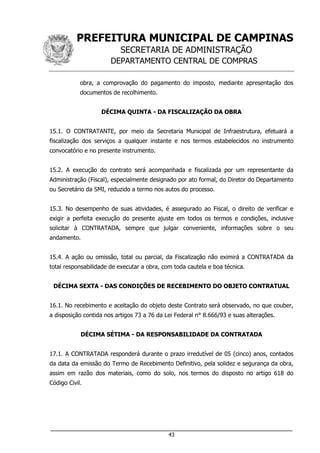 PREFEITURA MUNICIPAL DE CAMPINAS
SECRETARIA DE ADMINISTRAÇÃO
DEPARTAMENTO CENTRAL DE COMPRAS
___________________________________________________________________
43
obra, a comprovação do pagamento do imposto, mediante apresentação dos
documentos de recolhimento.
DÉCIMA QUINTA - DA FISCALIZAÇÃO DA OBRA
15.1. O CONTRATANTE, por meio da Secretaria Municipal de Infraestrutura, efetuará a
fiscalização dos serviços a qualquer instante e nos termos estabelecidos no instrumento
convocatório e no presente instrumento.
15.2. A execução do contrato será acompanhada e fiscalizada por um representante da
Administração (Fiscal), especialmente designado por ato formal, do Diretor do Departamento
ou Secretário da SMI, reduzido a termo nos autos do processo.
15.3. No desempenho de suas atividades, é assegurado ao Fiscal, o direito de verificar e
exigir a perfeita execução do presente ajuste em todos os termos e condições, inclusive
solicitar à CONTRATADA, sempre que julgar conveniente, informações sobre o seu
andamento.
15.4. A ação ou omissão, total ou parcial, da Fiscalização não eximirá a CONTRATADA da
total responsabilidade de executar a obra, com toda cautela e boa técnica.
DÉCIMA SEXTA - DAS CONDIÇÕES DE RECEBIMENTO DO OBJETO CONTRATUAL
16.1. No recebimento e aceitação do objeto deste Contrato será observado, no que couber,
a disposição contida nos artigos 73 a 76 da Lei Federal n° 8.666/93 e suas alterações.
DÉCIMA SÉTIMA - DA RESPONSABILIDADE DA CONTRATADA
17.1. A CONTRATADA responderá durante o prazo irredutível de 05 (cinco) anos, contados
da data da emissão do Termo de Recebimento Definitivo, pela solidez e segurança da obra,
assim em razão dos materiais, como do solo, nos termos do disposto no artigo 618 do
Código Civil.
 