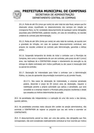 PREFEITURA MUNICIPAL DE CAMPINAS
SECRETARIA DE ADMINISTRAÇÃO
DEPARTAMENTO CENTRAL DE COMPRAS
___________________________________________________________________
45
20.1.4. Multa de até 5% (cinco por cento) do valor total da nota fiscal, sempre que for
observado atraso injustificado no desenvolvimento dos serviços em relação ao
cronograma físico, ou for constatado descumprimento de quaisquer outras obrigações
assumidas pela CONTRATADA, podendo resultar, em caso de reincidência, na rescisão
unilateral do contrato pela Administração;
20.1.5. Multa de até 30% (trinta por cento) do valor total do contrato, de acordo com
a gravidade da infração, em caso de qualquer descumprimento contratual, sem
prejuízo da rescisão unilateral do contrato pela Administração, garantida a defesa
prévia.
20.1.6. Suspensão temporária do direito de licitar e contratar com o Município de
Campinas, bem como o impedimento de com ele contratar, pelo prazo de até 5 (cinco)
anos, nas hipóteses de a CONTRATADA ensejar o retardamento da execução ou da
entrega do objeto contratado sem motivo justificado ou der causa à inexecução total
ou parcial do contrato;
20.1.7. Declaração de inidoneidade para licitar e contratar com a Administração
Pública, no caso de apresentar documentação inverossímil ou de cometer fraude.
20.1.7.1. Nos casos de declaração de inidoneidade, a empresa penalizada
poderá, decorrido o prazo de 05 (cinco) anos da declaração, requerer a
reabilitação perante a própria autoridade que aplicou a penalidade, que será
concedida se a empresa ressarcir o Município pelos prejuízos resultantes e desde
que cessados os motivos determinantes da punição.
20.2. As penalidades são independentes e a aplicação de uma não exclui a das demais,
quando cabíveis.
20.3. As penalidades previstas nesta cláusula têm caráter de sanção administrativa, não
eximindo a CONTRATADA de reparar os prejuízos que seu ato venha a acarretar ao
CONTRATANTE.
20.4. O descumprimento parcial ou total, por uma das partes, das obrigações que lhes
correspondam, não será considerado inadimplemento contratual se tiver ocorrido por motivo
 