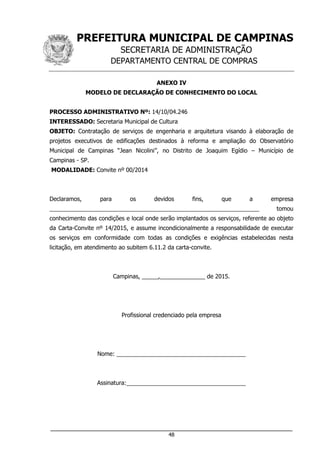 PREFEITURA MUNICIPAL DE CAMPINAS
SECRETARIA DE ADMINISTRAÇÃO
DEPARTAMENTO CENTRAL DE COMPRAS
___________________________________________________________________
48
ANEXO IV
MODELO DE DECLARAÇÃO DE CONHECIMENTO DO LOCAL
PROCESSO ADMINISTRATIVO Nº: 14/10/04.246
INTERESSADO: Secretaria Municipal de Cultura
OBJETO: Contratação de serviços de engenharia e arquitetura visando à elaboração de
projetos executivos de edificações destinados à reforma e ampliação do Observatório
Municipal de Campinas “Jean Nicolini”, no Distrito de Joaquim Egídio – Município de
Campinas - SP.
MODALIDADE: Convite nº 00/2014
Declaramos, para os devidos fins, que a empresa
_________________________________________________________________ tomou
conhecimento das condições e local onde serão implantados os serviços, referente ao objeto
da Carta-Convite nº 14/2015, e assume incondicionalmente a responsabilidade de executar
os serviços em conformidade com todas as condições e exigências estabelecidas nesta
licitação, em atendimento ao subitem 6.11.2 da carta-convite.
Campinas, _____,______________ de 2015.
Profissional credenciado pela empresa
Nome: ________________________________________
Assinatura:_____________________________________
 
