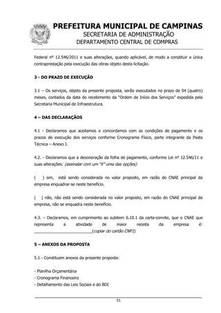 PREFEITURA MUNICIPAL DE CAMPINAS
SECRETARIA DE ADMINISTRAÇÃO
DEPARTAMENTO CENTRAL DE COMPRAS
___________________________________________________________________
51
Federal nº 12.546/2011 e suas alterações, quando aplicável, de modo a constituir a única
contraprestação pela execução das obras objeto desta licitação.
3 - DO PRAZO DE EXECUÇÃO
3.1 – Os serviços, objeto da presente proposta, serão executados no prazo de 04 (quatro)
meses, contados da data do recebimento da “Ordem de Início dos Serviços” expedida pela
Secretaria Municipal de Infraestrutura.
4 – DAS DECLARAÇÃOS
4.1 - Declaramos que aceitamos e concordamos com as condições de pagamento e os
prazos de execução dos serviços conforme Cronograma Físico, parte integrante da Pasta
Técnica – Anexo I.
4.2. - Declaramos que a desoneração da folha de pagamento, conforme Lei nº 12.546/11 e
suas alterações: (assinalar com um “X” uma das opções)
( ) sim, está sendo considerada no valor proposto, em razão do CNAE principal da
empresa enquadrar-se neste benefício.
( ) não, não está sendo considerada no valor proposto, em razão do CNAE principal da
empresa, não se enquadra neste benefício.
4.3. – Declaramos, em cumprimento ao subitem 6.10.1 da carta-convite, que o CNAE que
representa a atividade de maior receita da empresa é:
__________________________(copiar do cartão CNPJ).
5 – ANEXOS DA PROPOSTA
5.1 - Constituem anexos da presente proposta:
- Planilha Orçamentária
- Cronograma Financeiro
- Detalhamento das Leis Sociais e do BDI
 