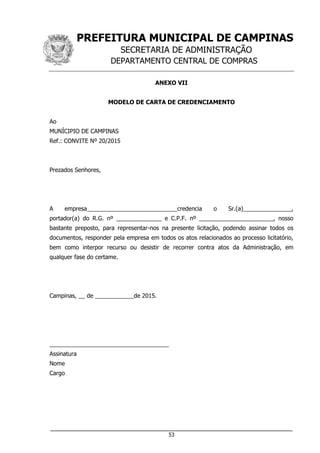 PREFEITURA MUNICIPAL DE CAMPINAS
SECRETARIA DE ADMINISTRAÇÃO
DEPARTAMENTO CENTRAL DE COMPRAS
___________________________________________________________________
53
ANEXO VII
MODELO DE CARTA DE CREDENCIAMENTO
Ao
MUNÍCIPIO DE CAMPINAS
Ref.: CONVITE Nº 20/2015
Prezados Senhores,
A empresa____________________________credencia o Sr.(a)_______________,
portador(a) do R.G. nº ______________ e C.P.F. nº _______________________, nosso
bastante preposto, para representar-nos na presente licitação, podendo assinar todos os
documentos, responder pela empresa em todos os atos relacionados ao processo licitatório,
bem como interpor recurso ou desistir de recorrer contra atos da Administração, em
qualquer fase do certame.
Campinas, __ de ____________de 2015.
_____________________________________
Assinatura
Nome
Cargo
 