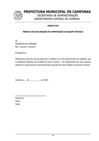 PREFEITURA MUNICIPAL DE CAMPINAS
SECRETARIA DE ADMINISTRAÇÃO
DEPARTAMENTO CENTRAL DE COMPRAS
___________________________________________________________________
54
ANEXO VIII
MODELO DE DECLARAÇÃO DE COMPOSIÇÃO DA EQUIPE TÉCNICA
Ao
MUNÍCIPIO DE CAMPINAS
Ref.: Convite nº 20/2015
Prezados Srs.,
Declaramos, para fins do que prescreve o subitem 6.11.6 da Carta-Convite em epígrafe, que
o profissional detentor da Certidão de Acervo Técnico - CAT apresentado por esta empresa
integrará a equipe técnica responsável pela execução das obras objeto do presente certame.
Campinas, __ de ____________de 2015.
__________________________
Assinatura
Nome
Cargo
 