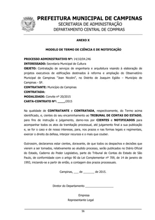 PREFEITURA MUNICIPAL DE CAMPINAS
SECRETARIA DE ADMINISTRAÇÃO
DEPARTAMENTO CENTRAL DE COMPRAS
___________________________________________________________________
56
ANEXO X
MODELO DE TERMO DE CIÊNCIA E DE NOTIFICAÇÃO
PROCESSO ADMINISTRATIVO Nº: 14/10/04.246
INTERESSADO: Secretaria Municipal de Cultura
OBJETO: Contratação de serviços de engenharia e arquitetura visando à elaboração de
projetos executivos de edificações destinados à reforma e ampliação do Observatório
Municipal de Campinas “Jean Nicolini”, no Distrito de Joaquim Egídio – Município de
Campinas - SP.
CONTRATANTE: Município de Campinas
CONTRATADA:
MODALIDADE: Convite nº 20/2015
CARTA-CONTRATO Nº: ____/2015
Na qualidade de CONTRATANTE e CONTRATADA, respectivamente, do Termo acima
identificado, e, cientes do seu encaminhamento ao TRIBUNAL DE CONTAS DO ESTADO,
para fins de instrução e julgamento, damo-nos por CIENTES e NOTIFICADOS para
acompanhar todos os atos da tramitação processual, até julgamento final a sua publicação
e, se for o caso e de nosso interesse, para, nos prazos e nas formas legais e regimentais,
exercer o direito da defesa, interpor recursos e o mais que couber.
Outrossim, declaramos estar cientes, doravante, de que todos os despachos e decisões que
vierem a ser tomados, relativamente ao aludido processo, serão publicados no Diário Oficial
do Estado, Caderno do Poder Legislativo, parte do Tribunal de Contas do Estado de São
Paulo, de conformidade com o artigo 90 da Lei Complementar nº 709, de 14 de janeiro de
1993, iniciando-se a partir de então, a contagem dos prazos processuais.
Campinas, ___ de _______ de 2015.
Diretor do Departamento __________________
Empresa
Representante Legal
 