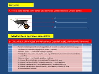 4. Tens o carro de mão como sendo uma alavanca. Caracteriza cada um dos pontos. 
a)__________________________________ 
b)_________________________________ 
c)__________________________________ 
Alavancas 
Movimentos e operadores mecânicos 
5- Classifica as afirmações em verdadeiras (V) e falsas (F), assinalando com um X 
 