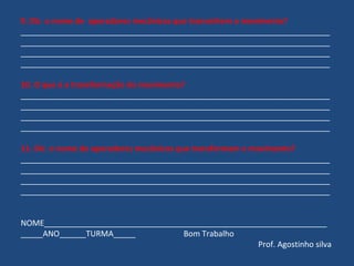 9. Diz o nome de operadores mecânicos que transmitem o movimento? 
______________________________________________________________________ 
______________________________________________________________________ 
______________________________________________________________________ 
______________________________________________________________________ 
10. O que é a transformação do movimento? 
______________________________________________________________________ 
______________________________________________________________________ 
______________________________________________________________________ 
______________________________________________________________________ 
11. Diz o nome de operadores mecânicos que transformam o movimento? 
______________________________________________________________________ 
______________________________________________________________________ 
______________________________________________________________________ 
______________________________________________________________________ 
NOME________________________________________________________________ 
_____ANO______TURMA_____ Bom Trabalho 
Prof. Agostinho silva 
 