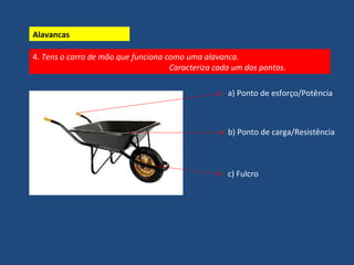 4. Tens o carro de mão que funciona como uma alavanca. 
Caracteriza cada um dos pontos. 
a) Ponto de esforço/Potência 
b) Ponto de carga/Resistência 
c) Fulcro 
Alavancas 
 