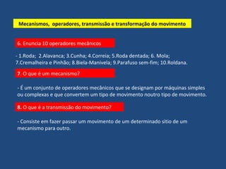 Mecanismos, operadores, transmissão e transformação do movimento 
6. Enuncia 10 operadores mecânicos 
- 1.Roda; 2.Alavanca; 3.Cunha; 4.Correia; 5.Roda dentada; 6. Mola; 
7.Cremalheira e Pinhão; 8.Biela-Manivela; 9.Parafuso sem-fim; 10.Roldana. 
7. O que é um mecanismo? 
- É um conjunto de operadores mecânicos que se designam por máquinas simples 
ou complexas e que convertem um tipo de movimento noutro tipo de movimento. 
8. O que é a transmissão do movimento? 
- Consiste em fazer passar um movimento de um determinado sitio de um 
mecanismo para outro. 
 
