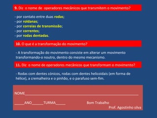 9. Diz o nome de operadores mecânicos que transmitem o movimento? 
- por contato entre duas rodas; 
- por roldanas; 
- por correias de transmissão; 
- por correntes; 
- por rodas dentadas. 
10. O que é a transformação do movimento? 
- A transformação do movimento consiste em alterar um movimento 
transformando-o noutro, dentro do mesmo mecanismo. 
11. Diz o nome de operadores mecânicos que transformam o movimento? 
- Rodas com dentes cónicos, rodas com dentes helicoidais (em forma de 
hélice), a cremalheira e o pinhão, e o parafuso sem-fim. 
NOME__________________________________________________________ 
_____ANO______TURMA_____ Bom Trabalho 
Prof. Agostinho silva 
 
