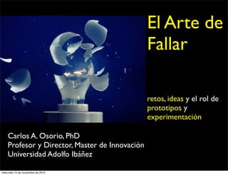 Carlos A. Osorio, PhD
Profesor y Director, Master de Innovación
Universidad Adolfo Ibáñez
El Arte de
Fallar
retos, ideas y el rol de
prototipos y
experimentación
miércoles 10 de noviembre de 2010
 