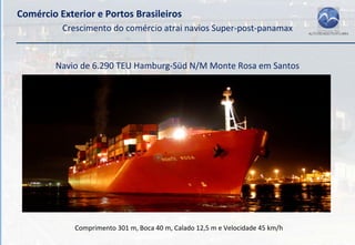Comércio Exterior e Portos Brasileiros
          Crescimento do comércio atrai navios Super‐post‐panamax


        Navio de 6.290 TEU Hamburg‐Süd N/M Monte Rosa em Santos




             Comprimento 301 m, Boca 40 m, Calado 12,5 m e Velocidade 45 km/h
 