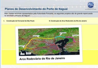 Planos de Desenvolvimento do Porto de Itaguaí
 Além destes terminais apresentados pela Autoridade Portuária, os seguintes projetos são de grande repercussão
 na atividade portuária de Itaguaí:

I.    Construção do Ferroanel de São Paulo              II. Construção do Arco Rodoviário do Rio de Janeiro
 