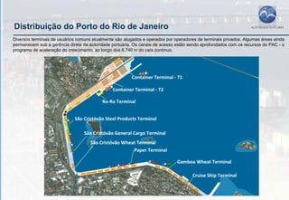 Distribuição do Porto do Rio de Janeiro
Diversos terminais de usuários comuns atualmente são alugados e operados por operadores de terminais privados. Algumas áreas ainda
permanecem sob a gerência direta da autoridade portuária. Os canais de acesso estão sendo aprofundados com os recursos do PAC - o
programa de aceleração do crescimento, ao longo dos 6.740 m do caís contínuo.
 