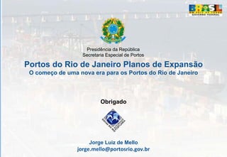 Presidência da República
                   Secretaria Especial de Portos

Portos do Rio de Janeiro Planos de Expansão
 O começo de uma nova era para os Portos do Rio de Janeiro



                           Obrigado




                      Jorge Luiz de Mello
                 jorge.mello@portosrio.gov.br
 