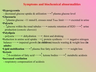 Symptoms and biochemical abnormalities Hypergycemia - decreased glucose uptake & utilization  plasma glucose level Glucosuria -  plasma glucose ~11 mmol/L crosses renal T max  limit  excreted in urine Polyuria -  glucose within the renal tubules  osmotic retention of H2O  urine production ( osmotic diuresis ) Polydipsia - polyuria  dehydration  thirst and drinking Reduction in amino acid uptake  protein synthesis  negative nitrogen balance  impaired growth ( in children )/muscle wasting & weight loss ( in adults ) Lipid mobilization   plasma free fatty acid levels  weight loss Ketosis -  ß-oxidation of fatty acid  ketone bodies  metabolic acidosis Increased ventilation - respiratory compensation of acidosis 