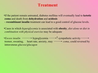 Treatment If the patient remain untreated, diabetes mellitus will eventually lead to  ketotic coma  and death from  dehydration  and  acidosis -  recombinant insulin  treatment can lead to a good control of glucose levels. Cases in which  hyperglycemia  is associated with  obesity ,  diet alone  or  diet in combination with physical exercise  may be adequate Excess insulin   hypoglycemia  sympathetic activity  tremor, sweating,  heart rate, anxiety, may  coma , could reversed by intravenous  glucose / glucagon 