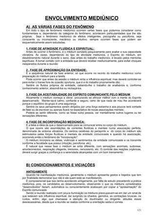 ENVOLVIMENTO MEDIÚNICO
   A) AS VÁRIAS FASES DO FENÔMENO
   Em todo o tipo de fenômeno mediúnico ocorrem certas fases que podemos considerar como
fundamentais e, dependendo da categoria do fenômeno, acontecem particularidades que lhe são
próprias. Seja o fenômeno mediúnico de efeitos inteligentes, psicografia ou psicofonia, seja
consciente ou inconsciente, mecânico ou intuitivo, sempre ocorrem fases que podem ser
esquematicamente assim estudadas:

   1. FASE DE AFINIDADE FLUÍDICA E ESPIRITUAL:
   Antes de ocorrer o fenômeno, é o médium sondado psiquicamente para avaliar a sua capacidade
vibratória. Às vezes, dependendo do tipo de atividade mediúnica, o Espírito do médium, em
desdobramento natural durante o sono, dias antes do trabalho mediúnico, é levado pelos mentores
espirituais. A tomar contato com a entidade que deverá receber mediunicamente, para evitar choques
inesperados durante a reunião

   2 . FASE DE APROXIMAÇÃO DA ENTIDADE:
   É a seqüência natural da fase anterior, só que ocorre no recinto do trabalho mediúnico como
preparação do médium para a tarefa.
   Pode ocorrer que antes da sessão o médium sinta a influência espiritual, mas deverá controlar-se
para evitar o transe fora de ocasião oportuna, que é a do trabalho propriamente dito.
   Sentirá os fluidos próprios da entidade, cabendo-lhe o trabalho de analisá-los e, conforme
conhecimento anterior, absorvê-los ou rechaçá-los.

   3. FASE DA ACEITABILIDADE DO ESPÍRITO COMUNICANTE PELO MÉDIUM
   Ativamente o médium começa a vibrar, procurando se afinizar melhor com a mente do Espírito
desencarnado. Manter-se-á calmo, confiante e seguro, certo de que nada de mau lhe acontecerá
porque o equilíbrio do grupo é uma segurança.
   Sentirá os seus pensamentos serem dirigidos por uma força estranha e aos poucos terá vontade
de falar ou de escrever ou apenas ficará na expectativa de novas associações mentais;
   Poderá se sentir diferente, como se fosse outra pessoa, ver mentalmente outros lugares ou ter
sensações diferentes.

   4. FASE DE INCORPORAÇÃO MEDIÚNICA:
    É a falsa a idéia de que o desencarnado para se comunicar entra no corpo do médium.
    O que ocorre são assimilações de correntes fluídicas e mentais numa associação perfeita,
denominada de sintonia vibratória. Os centros cerebrais do perispírito e do corpo do médium são
estimulados pelas forças fluídicas e mentais da entidade comunicaste e quando há associação,
ocorrendo então o fenômeno da "incorporação".
    O médium incorpora as idéias, vivências e sentimentos da entidade comunicaste e os transmite
conforme a faculdade que possui (intuição, psicofonia, etc).
    É natural que nessa fase o médium se sinta diferente, com sensações anormais, sudorese,
amortecimentos, respiração ofegante, tremores, nervosismo, etc. O controle das reações orgânicas,
deverá surgir graças a confiança e a serenidade alcançadas com um bom treinamento.



   B) CONDICIONAMENTOS E VICIAÇÕES
   ANTIGAMENTE
   Quando há manifestação mediúnica, geralmente o médium apresenta gestos e trejeitos que tem
por finalidade demonstrar que não é ele quem está se manifestando.
   É compreensível que isso tenha acontecido antigamente, por falta de estudo precedendo a prática
mediúnica, pois, os candidatos ao desenvolvimento, observando o que os médiuns considerados
"desenvolvidos" faziam, automática ou conscientemente acabavam por copiar a "apresentação" do
Espírito comunicaste.
   Sendo a reunião realizada com pouca iluminação os médiuns preocupavam-se em dar um sinal de
que estavam sob influência espiritual, daí surgindo os chiados, gemidos, as contrações bruscas, os
ruídos, enfim, algo que chamasse a atenção do doutrinador ou dirigente, atitudes essas
desnecessárias, desde que a reunião se realize conforme a orientação sadia e correta.


                                                                                               121
 