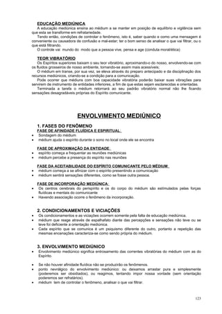 EDUCAÇÃO MEDIÚNICA
   A educação mediúnica ensina ao médium a se manter em posição de equilíbrio e vigilância sem
que esta se transforme em refratariedade.
   Tendo então, condições de controlar o fenômeno, isto é, saber quando e como uma mensagem é
conveniente ou causadora de confusão e mal-estar; ter o bom senso de analisar o que vai filtrar, ou o
que está filtrando.
   O controle vai mundo do modo que a pessoa vive, pensa e age (conduta moral/ética)

    TEOR VIBRATÓRIO
   Os Espíritos superiores baixam o seu teor vibratório, aproximando-o do nosso, envolvendo-se com
os fluidos grosseiros de nosso ambiente, tornando-se assim mais acessíveis;
   O médium em transe, por sua vez, se eleva através do preparo antecipado e da disciplinação dos
recursos mediúnicos, criando-se a condição para a comunicação.
   Pode ocorrer que médiuns com boa capacidade vibratória poderão baixar suas vibrações para
servirem de instrumento de entidades inferiores, a fim de que estas sejam esclarecidas e orientadas.
   Terminada a tarefa o médium retornará ao seu padrão vibratório normal não lhe ficando
sensações desagradáveis próprias do Espírito comunicante.




                           ENVOLVIMENTO MEDIÚNICO
    1. FASES DO FENÔMENO
    FASE DE AFINIDADE FLUÍDICA E ESPIRITUAL:
•    Sondagem do médium
•    médium ajuda o espírito durante o sono no local onde ele se encontra

    FASE DE APROXIMAÇÃO DA ENTIDADE:
•    espírito começa a frequentar as reuniões mediúnicas
•    médium percebe a presença do espírito nas reuniões

    FASE DA ACEITABILIDADE DO ESPÍRITO COMUNICANTE PELO MÉDIUM:
•    médium começa a se afinizar com o espírito presentindo a comunicação
•    médium sentirá sensações diferentes, como se fosse outra pessoa.

  FASE DE INCORPORAÇÃO MEDIÚNICA:
•  Os centros cerebrais do perispírito e os do corpo do médium são estímulados pelas forças
   fluídicas e mentais do comiunicante
• Havendo associação ocorre o fenômeno da incorporação.


    2. CONDICIONAMENTOS E VICIAÇÕES
•   Os condicionamentos e as viciações ocorrem somente pela falta de educação mediúnica.
•   médium que reage através de espalhafato diante das percepções e sensações não teve ou se
    teve foi deficiente a orientação mediúnica.
•   Cada espírito que se comunica é um psiquismo diferente do outro, portanto a repetição das
    mesmas encenações caracteriza-se como sendo própria do médium.


    3. ENVOLVIMENTO MEDIÚNICO
•   Envolvimento mediúnico significa entrosamento das correntes vibratórias do médium com as do
    Espírito.

•   Se não houver afinidade fluídica não se produzirão os fenômenos.
•   ponto nevrálgico do envolvimento mediúnico: ou deixamos arrastar pura e simplesmente
    (poderemos ser obsidiados), ou reagimos, tentando impor nossa vontade (sem orientação
    poderemos ser refratários).
•   médium tem de controlar o fenômeno, analisar o que vai filtrar.



                                                                                                 123
 