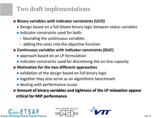 Binary variables with indicator constraints (UCO)
Design based on a full-blown binary logic between status variables
Indicator constraints used for both:
 bounding the continuous variables
 adding the costs into the objective function
Continuous variables with indicator constraints (DUC)
approach based on an LP formulation
indicator constraints used for discretising the on-line capacity
Motivation for the two different approaches
validation of the design based on full binary logic
together they also serve as an algorithmic benchmark
dealing with performance issues
Amount of binary variables and tightness of the LP relaxation appear
critical for MIP performance
Two draft implementations
Page 10
 