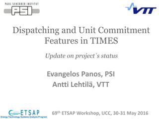 Dispatching and Unit Commitment
Features in TIMES
69th ETSAP Workshop, UCC, 30-31 May 2016
Update on project´s status
Evangelos Panos, PSI
Antti Lehtilä, VTT
 
