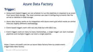 Azure Data Factory
Trigger:
2
Welcome in BPCloudLearningInHindi
 Using event-based triggers we can schedule to run the pipelines in response to an event
from azure blob storage. The most common use case is configuring to events like file
arrival or deletion in blob storage.
 Azure data factory works on its integration with Azure event grid which works on similar
lines but slightly different methodology.
 Event-based triggers work with not only blob but with ADLS too.
 Event triggers work on many to many relationships, a single trigger can start multiple
pipelines and multiple triggers can start a single pipeline.
https://learn.microsoft.com/en-us/azure/data-factory/how-to-create-event-
trigger?tabs=data-factory
 