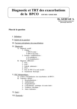 Dr. KERFAH S.
Médecin résidente en pneumo-
phtisiologie EHUOran
Plan de la question
I. Définition:
II. Intérêt de la question:
III. Facteurs précipitants des exacerbations:
IV. Diagnostic:
A) Diagnostic positif :
1- Clinique :
a/ BPCO connue :
b/ BPCO méconnue :
2- Examens complémentaires :
a/ En ambulatoire :
b/ En hospitalisation :
B) Diagnostic différentiel :
1- PAC :
2- OAP :
3- Embolie pulmonaire :
4- PNO :
5- Prise de TRT CI ou mal encadré :
6- Traumatisme thoracique :
V. PEC thérapeutique :
A) Critères d’hospitalisation des exacerbations de BPCO :
B) Traitement médical :
1- Bronchodilatateurs :
2- Antibiothérapie:
3- Oxygénothérapie :
4- Corticothérapie systémique de courte durée :
5- Ventilation mécanique :
6- Autres traitements :
VI. Suivi :
VII. Pronostic :
Diagnostic et TRT des exacerbations
de la BPCO CEP 2021 / GOLD 2020
 