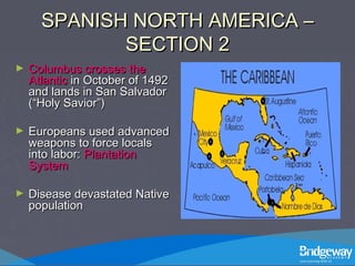 SPANISH NORTH AMERICA –SPANISH NORTH AMERICA –
SECTION 2SECTION 2
► Columbus crosses theColumbus crosses the
AtlanticAtlantic in October of 1492in October of 1492
and lands in San Salvadorand lands in San Salvador
(“Holy Savior”)(“Holy Savior”)
► Europeans used advancedEuropeans used advanced
weapons to force localsweapons to force locals
into labor:into labor: PlantationPlantation
SystemSystem
► Disease devastated NativeDisease devastated Native
populationpopulation
 