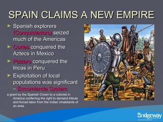 SPAIN CLAIMS A NEW EMPIRESPAIN CLAIMS A NEW EMPIRE
► Spanish explorersSpanish explorers
(Conquistadors)(Conquistadors) seizedseized
much of the Americasmuch of the Americas
► CortesCortes conquered theconquered the
Aztecs in MexicoAztecs in Mexico
► PizzaroPizzaro conquered theconquered the
Incas in PeruIncas in Peru
► Exploitation of localExploitation of local
populations was significantpopulations was significant
–– Encomienda SystemEncomienda System
a grant by the Spanish Crown to a colonist in
America conferring the right to demand tribute
and forced labor from the Indian inhabitants of
an area.
 