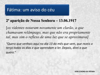 SOB O SIGNO DE FÁTIMA2ª aparição de Nossa Senhora – 13.06.1917[os videntes notaram novamente um clarão, a que chamavam relâmpago, mas que não era propriamente tal, mas sim o reflexo de uma luz que se aproximava]“Quero que venhais aqui no dia 13 do mês que vem, que rezeis o terço todos os dias e que aprendam a ler. Depois, direi o que quero.” Fátima: um aviso do céu