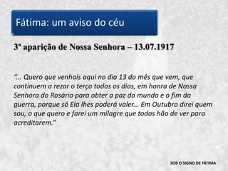 SOB O SIGNO DE FÁTIMA3ª aparição de Nossa Senhora – 13.07.1917“... Quero que venhais aqui no dia 13 do mês que vem, que continuem a rezar o terço todos os dias, em honra de Nossa Senhora do Rosário para obter a paz do mundo e o fim da guerra, porque só Ela lhes poderá valer... Em Outubro direi quem sou, o que quero e farei um milagre que todos hão de ver para acreditarem.” Fátima: um aviso do céu